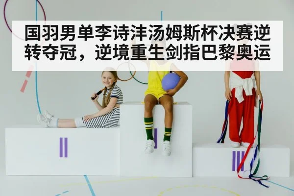 国羽男单李诗沣汤姆斯杯决赛逆转夺冠，逆境重生剑指巴黎奥运